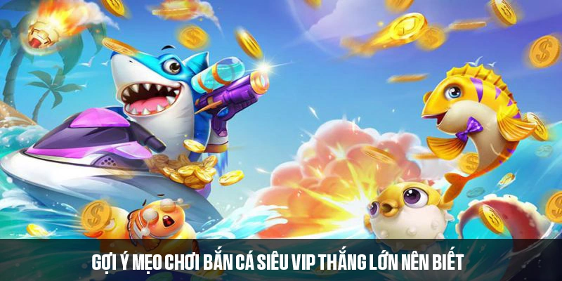 Gợi ý mẹo chơi bắn cá siêu VIP thắng lớn nên biết